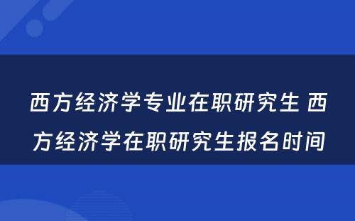 西方经济学专业在职研究生 西方经济学在职研究生报名时间