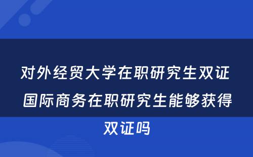 对外经贸大学在职研究生双证 国际商务在职研究生能够获得双证吗