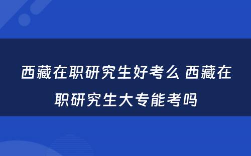 西藏在职研究生好考么 西藏在职研究生大专能考吗