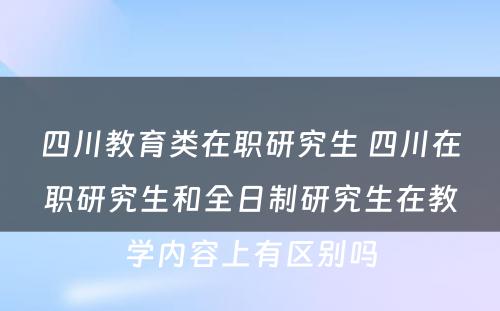 四川教育类在职研究生 四川在职研究生和全日制研究生在教学内容上有区别吗