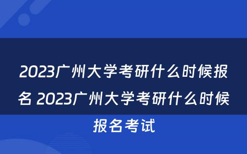 2023广州大学考研什么时候报名 2023广州大学考研什么时候报名考试