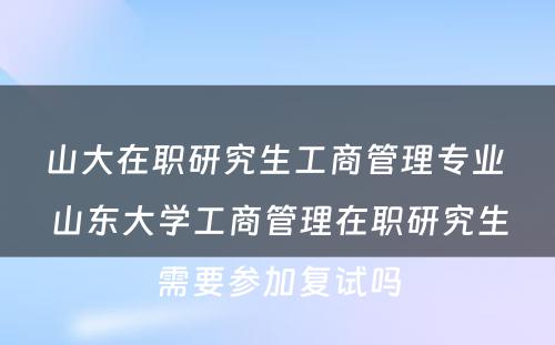 山大在职研究生工商管理专业 山东大学工商管理在职研究生需要参加复试吗