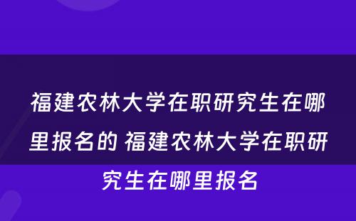 福建农林大学在职研究生在哪里报名的 福建农林大学在职研究生在哪里报名