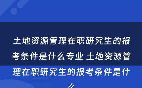 土地资源管理在职研究生的报考条件是什么专业 土地资源管理在职研究生的报考条件是什么