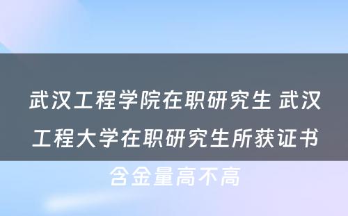 武汉工程学院在职研究生 武汉工程大学在职研究生所获证书含金量高不高