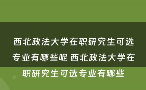 西北政法大学在职研究生可选专业有哪些呢 西北政法大学在职研究生可选专业有哪些