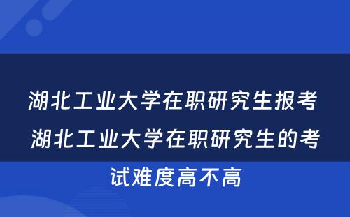 湖北工业大学在职研究生报考 湖北工业大学在职研究生的考试难度高不高