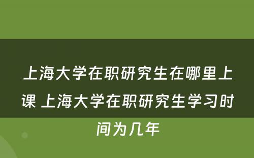 上海大学在职研究生在哪里上课 上海大学在职研究生学习时间为几年