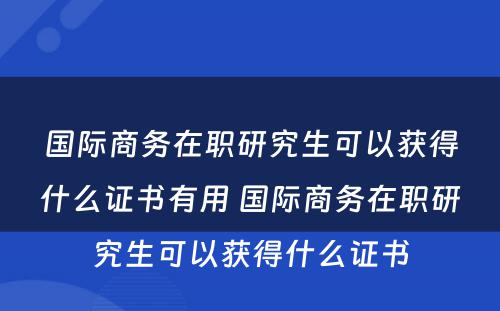 国际商务在职研究生可以获得什么证书有用 国际商务在职研究生可以获得什么证书