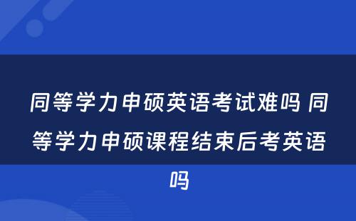 同等学力申硕英语考试难吗 同等学力申硕课程结束后考英语吗