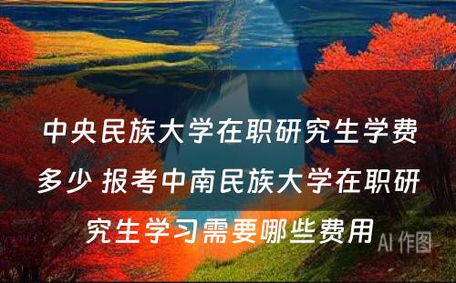 中央民族大学在职研究生学费多少 报考中南民族大学在职研究生学习需要哪些费用