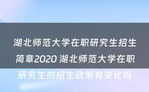 湖北师范大学在职研究生招生简章2020 湖北师范大学在职研究生的招生政策有变化吗