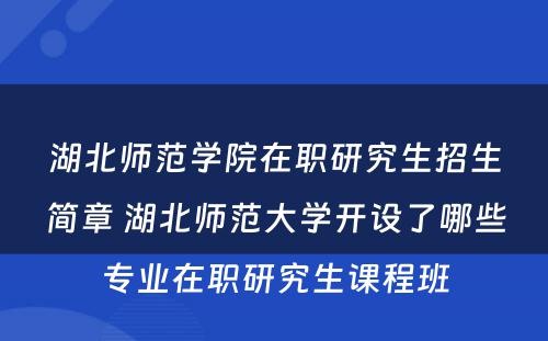 湖北师范学院在职研究生招生简章 湖北师范大学开设了哪些专业在职研究生课程班