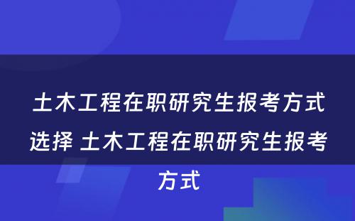 土木工程在职研究生报考方式选择 土木工程在职研究生报考方式