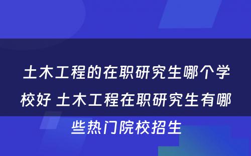 土木工程的在职研究生哪个学校好 土木工程在职研究生有哪些热门院校招生