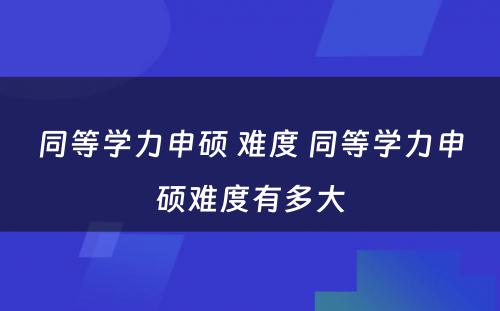 同等学力申硕 难度 同等学力申硕难度有多大