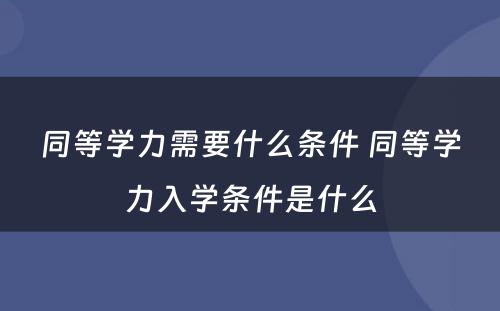 同等学力需要什么条件 同等学力入学条件是什么