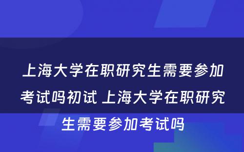 上海大学在职研究生需要参加考试吗初试 上海大学在职研究生需要参加考试吗