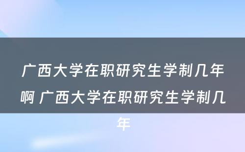 广西大学在职研究生学制几年啊 广西大学在职研究生学制几年