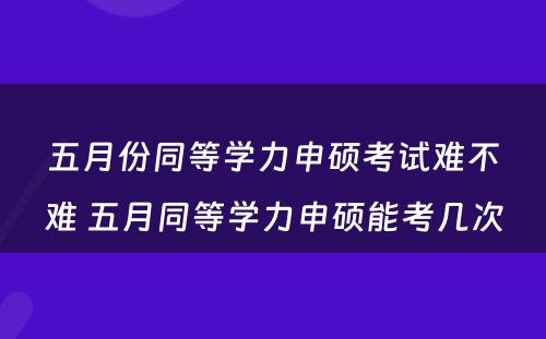 五月份同等学力申硕考试难不难 五月同等学力申硕能考几次