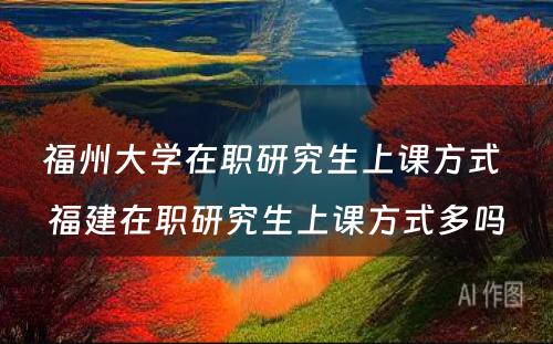 福州大学在职研究生上课方式 福建在职研究生上课方式多吗