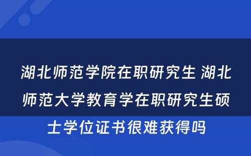 湖北师范学院在职研究生 湖北师范大学教育学在职研究生硕士学位证书很难获得吗