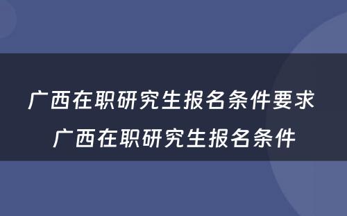 广西在职研究生报名条件要求 广西在职研究生报名条件