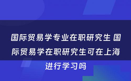 国际贸易学专业在职研究生 国际贸易学在职研究生可在上海进行学习吗