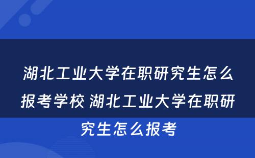 湖北工业大学在职研究生怎么报考学校 湖北工业大学在职研究生怎么报考