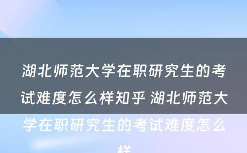 湖北师范大学在职研究生的考试难度怎么样知乎 湖北师范大学在职研究生的考试难度怎么样