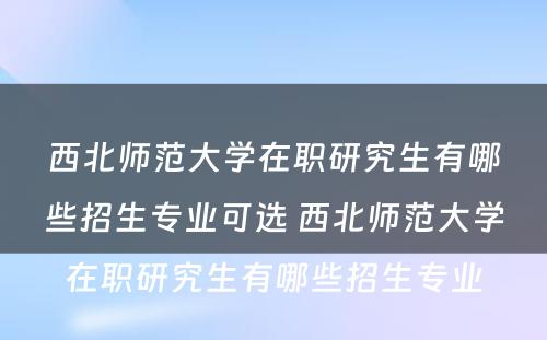 西北师范大学在职研究生有哪些招生专业可选 西北师范大学在职研究生有哪些招生专业