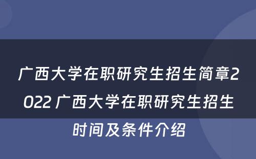 广西大学在职研究生招生简章2022 广西大学在职研究生招生时间及条件介绍