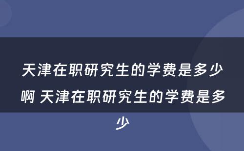 天津在职研究生的学费是多少啊 天津在职研究生的学费是多少