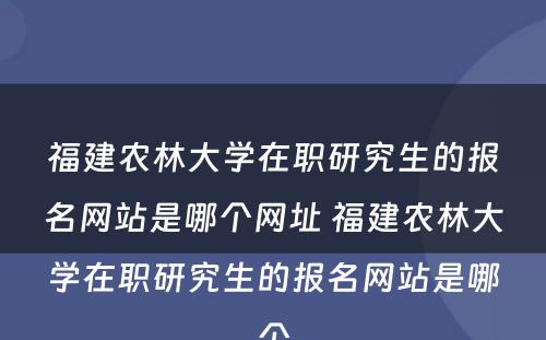 福建农林大学在职研究生的报名网站是哪个网址 福建农林大学在职研究生的报名网站是哪个