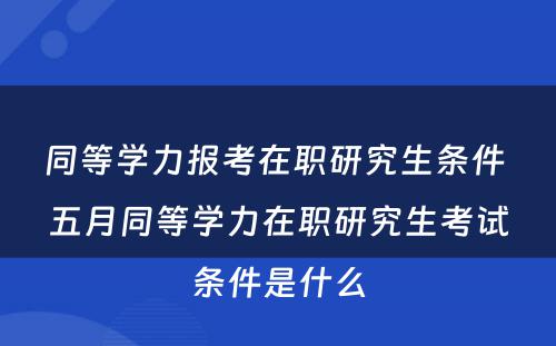 同等学力报考在职研究生条件 五月同等学力在职研究生考试条件是什么