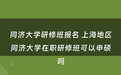 同济大学研修班报名 上海地区同济大学在职研修班可以申硕吗