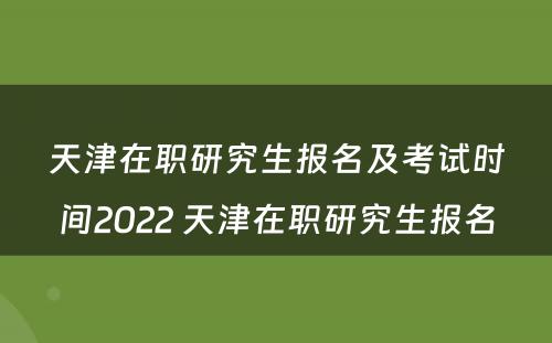 天津在职研究生报名及考试时间2022 天津在职研究生报名