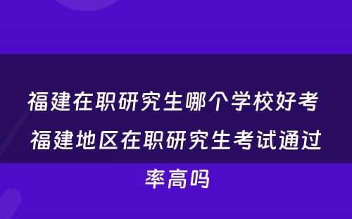 福建在职研究生哪个学校好考 福建地区在职研究生考试通过率高吗