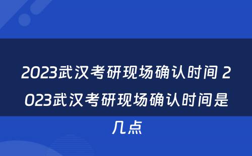 2023武汉考研现场确认时间 2023武汉考研现场确认时间是几点