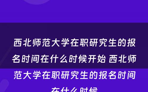 西北师范大学在职研究生的报名时间在什么时候开始 西北师范大学在职研究生的报名时间在什么时候