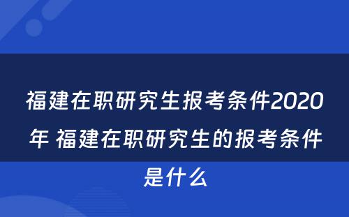 福建在职研究生报考条件2020年 福建在职研究生的报考条件是什么