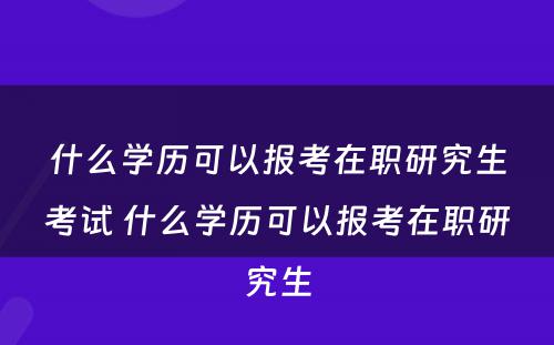 什么学历可以报考在职研究生考试 什么学历可以报考在职研究生