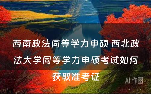 西南政法同等学力申硕 西北政法大学同等学力申硕考试如何获取准考证