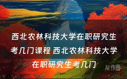 西北农林科技大学在职研究生考几门课程 西北农林科技大学在职研究生考几门