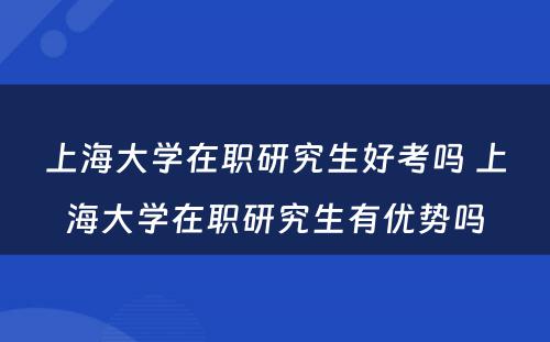 上海大学在职研究生好考吗 上海大学在职研究生有优势吗