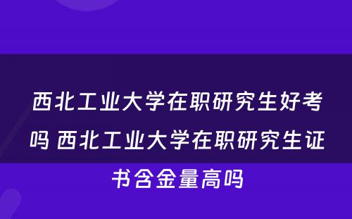 西北工业大学在职研究生好考吗 西北工业大学在职研究生证书含金量高吗