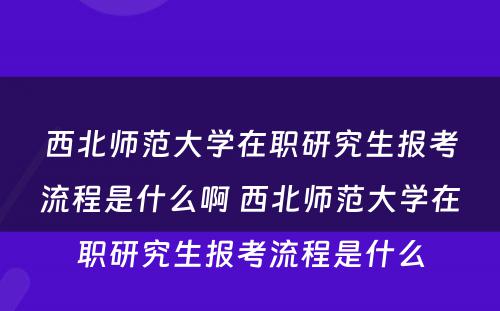 西北师范大学在职研究生报考流程是什么啊 西北师范大学在职研究生报考流程是什么