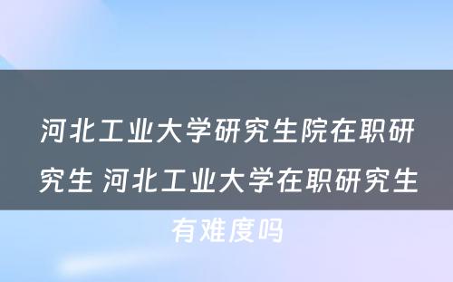 河北工业大学研究生院在职研究生 河北工业大学在职研究生有难度吗