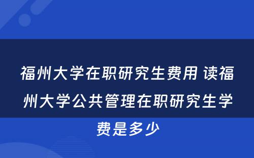 福州大学在职研究生费用 读福州大学公共管理在职研究生学费是多少