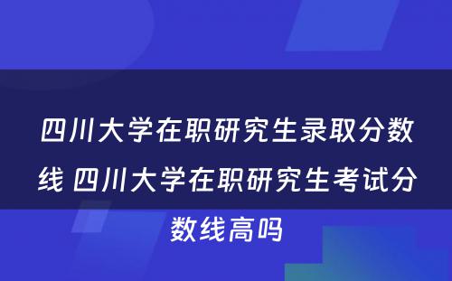 四川大学在职研究生录取分数线 四川大学在职研究生考试分数线高吗